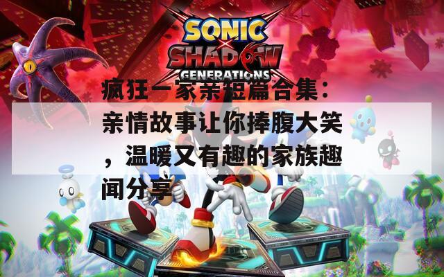疯狂一家亲短篇合集：亲情故事让你捧腹大笑，温暖又有趣的家族趣闻分享