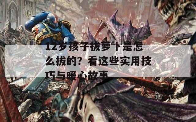 12岁孩子拔萝卜是怎么拔的？看这些实用技巧与暖心故事