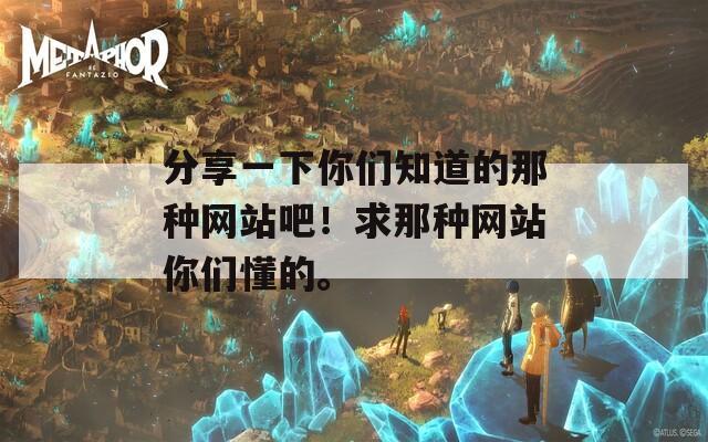 分享一下你们知道的那种网站吧！求那种网站你们懂的。