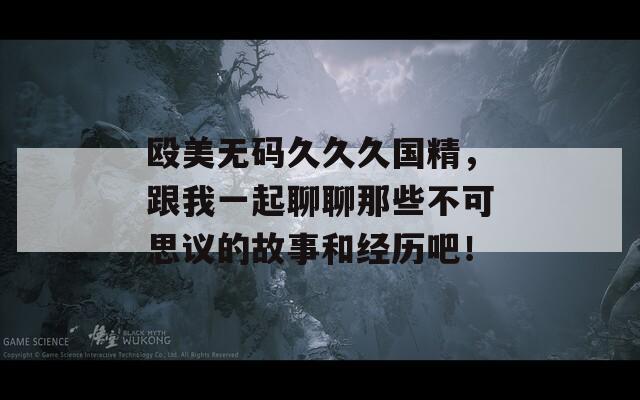殴美无码久久久国精，跟我一起聊聊那些不可思议的故事和经历吧！