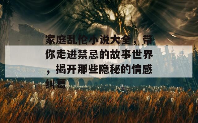 家庭乱伦小说大全，带你走进禁忌的故事世界，揭开那些隐秘的情感纠葛