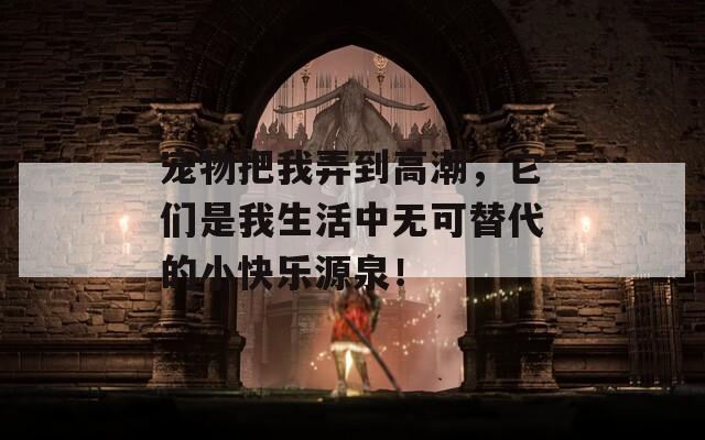 宠物把我弄到高潮，它们是我生活中无可替代的小快乐源泉！