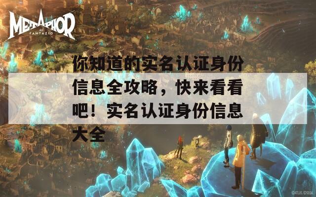 你知道的实名认证身份信息全攻略，快来看看吧！实名认证身份信息大全