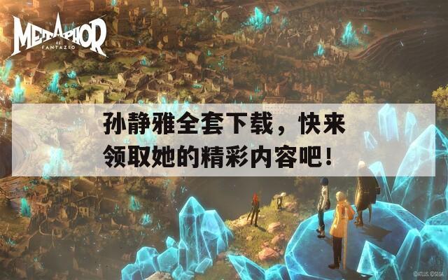 孙静雅全套下载，快来领取她的精彩内容吧！
