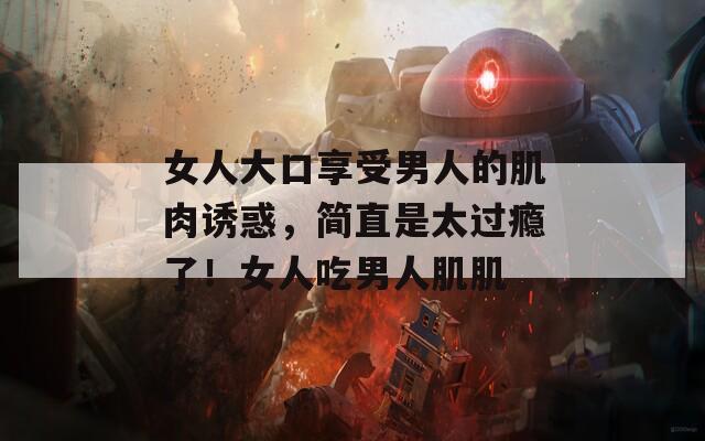 女人大口享受男人的肌肉诱惑，简直是太过瘾了！女人吃男人肌肌