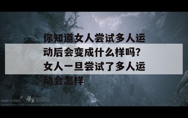 你知道女人尝试多人运动后会变成什么样吗？女人一旦尝试了多人运动会怎样