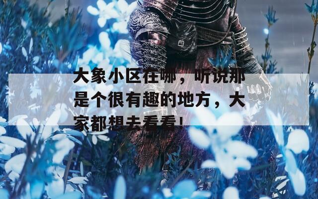 大象小区在哪，听说那是个很有趣的地方，大家都想去看看！