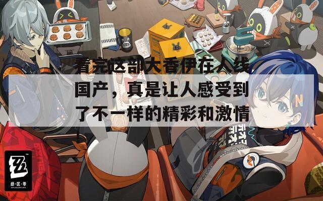 看完这部大香伊在人线国产，真是让人感受到了不一样的精彩和激情！