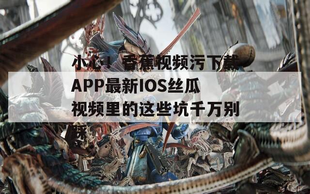 小心！香蕉视频污下载APP最新IOS丝瓜视频里的这些坑千万别踩