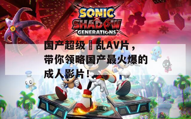 国产超级婬乱AV片，带你领略国产最火爆的成人影片！