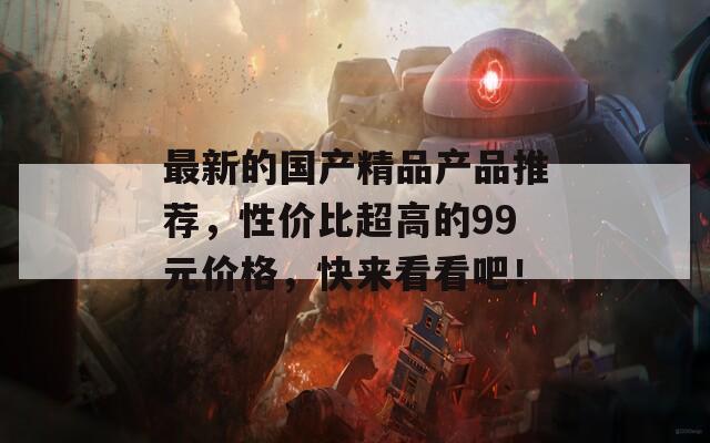 最新的国产精品产品推荐，性价比超高的99元价格，快来看看吧！