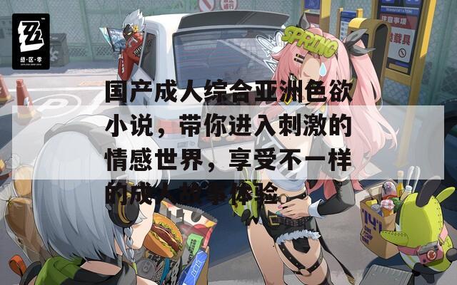 国产成人综合亚洲色欲小说，带你进入刺激的情感世界，享受不一样的成人故事体验