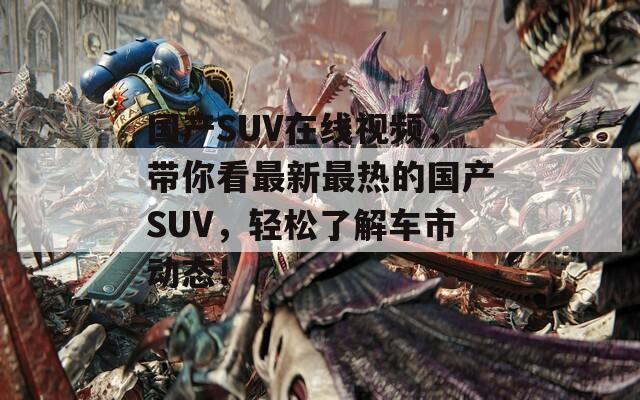 国产SUV在线视频，带你看最新最热的国产SUV，轻松了解车市动态！