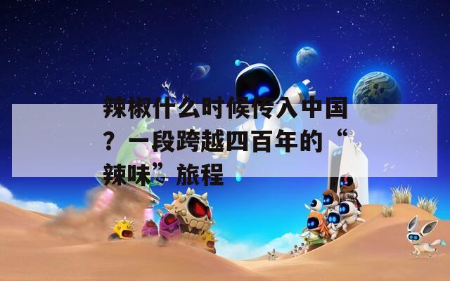 辣椒什么时候传入中国？一段跨越四百年的“辣味”旅程