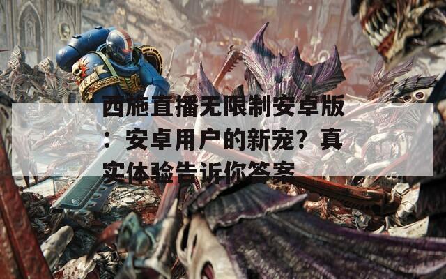 西施直播无限制安卓版：安卓用户的新宠？真实体验告诉你答案