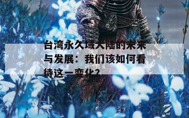 台湾永久域大陆的未来与发展：我们该如何看待这一变化？