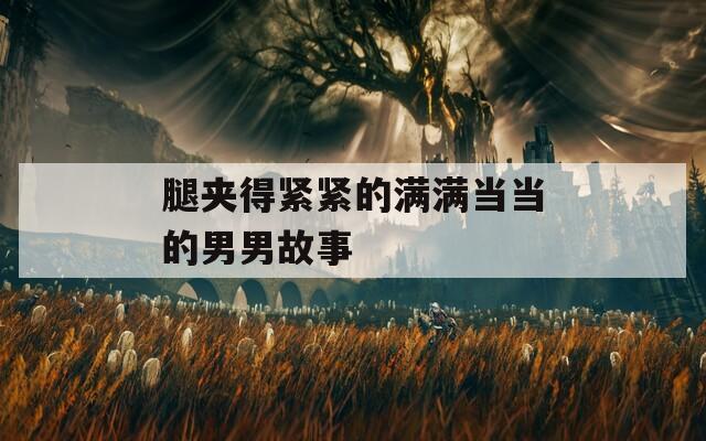 腿夹得紧紧的满满当当的男男故事
