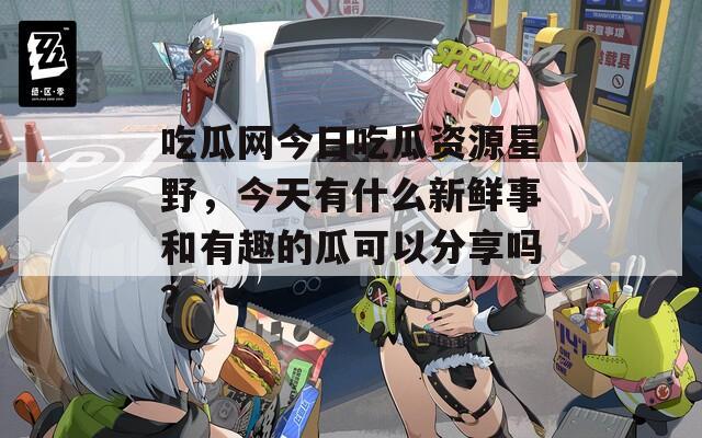 吃瓜网今日吃瓜资源星野，今天有什么新鲜事和有趣的瓜可以分享吗？
