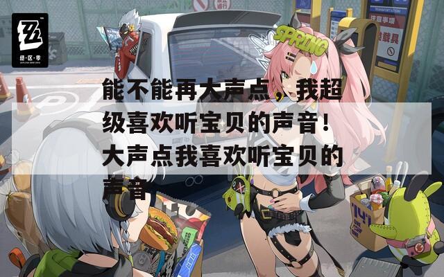 能不能再大声点，我超级喜欢听宝贝的声音！大声点我喜欢听宝贝的声音