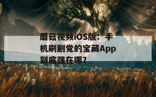 蘑菇视频iOS版：手机刷剧党的宝藏App到底强在哪？