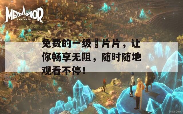 免费的一级婬片片，让你畅享无阻，随时随地观看不停！