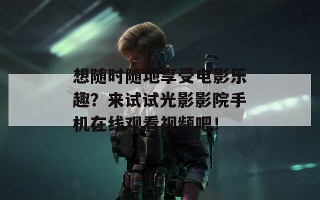 想随时随地享受电影乐趣？来试试光影影院手机在线观看视频吧！