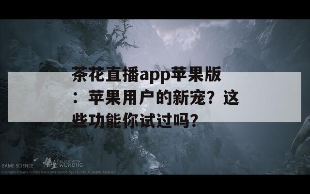 茶花直播app苹果版：苹果用户的新宠？这些功能你试过吗？