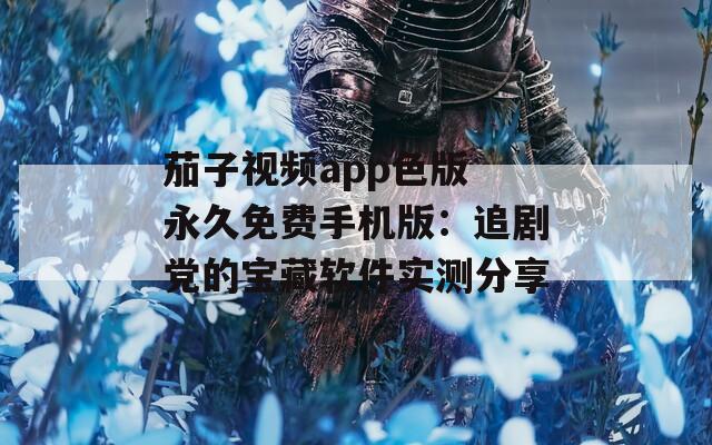 茄子视频app色版 永久免费手机版：追剧党的宝藏软件实测分享