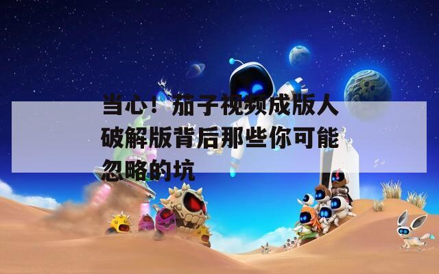 当心！茄子视频成版人破解版背后那些你可能忽略的坑