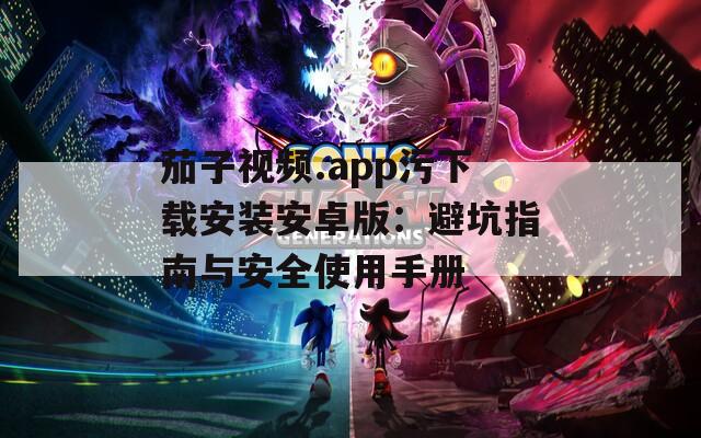 茄子视频.app污下载安装安卓版：避坑指南与安全使用手册