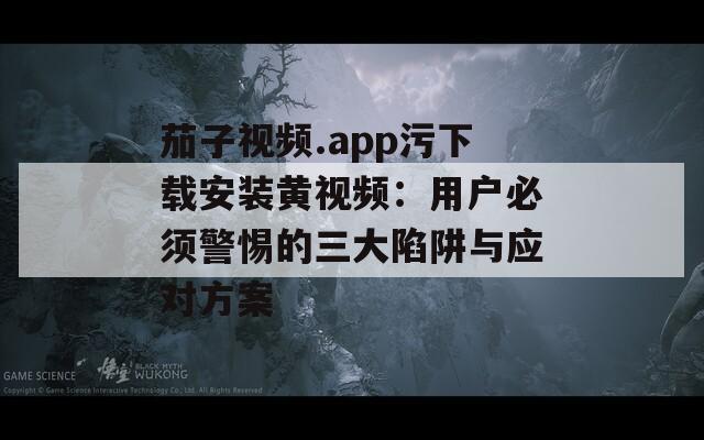 茄子视频.app污下载安装黄视频：用户必须警惕的三大陷阱与应对方案