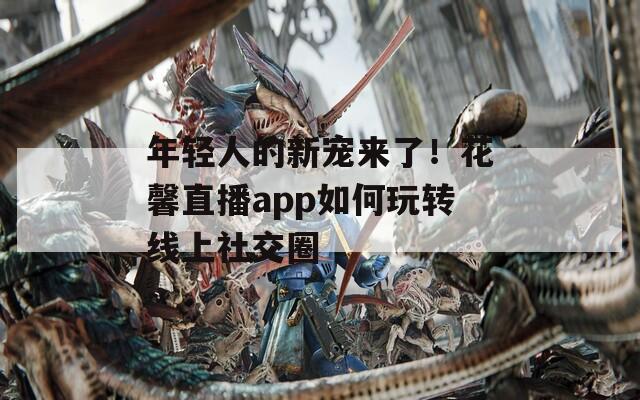 年轻人的新宠来了！花馨直播app如何玩转线上社交圈