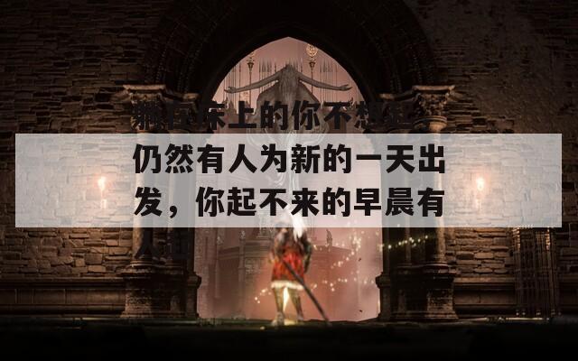 躺在床上的你不想起，仍然有人为新的一天出发，你起不来的早晨有人起