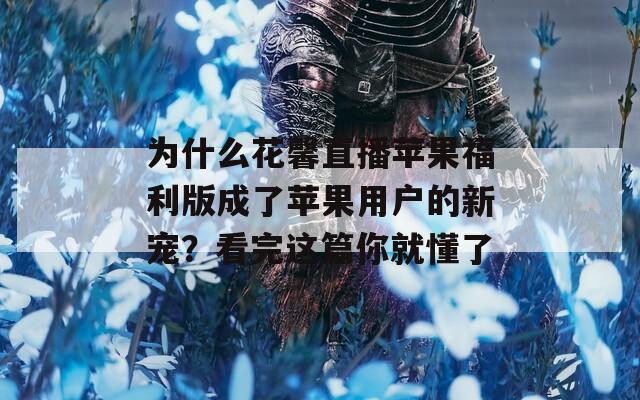 为什么花馨直播苹果福利版成了苹果用户的新宠？看完这篇你就懂了