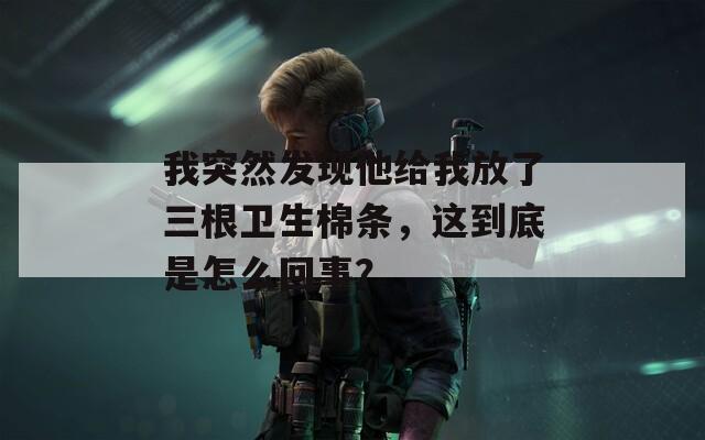 我突然发现他给我放了三根卫生棉条，这到底是怎么回事？