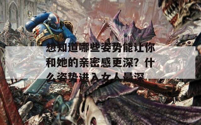 想知道哪些姿势能让你和她的亲密感更深？什么姿势进入女人最深