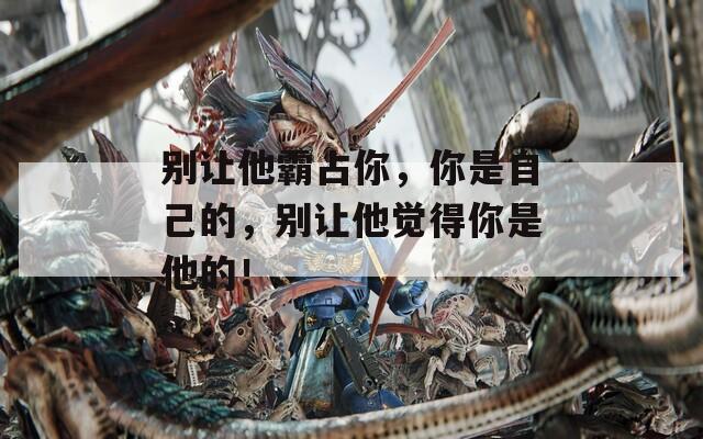 别让他霸占你，你是自己的，别让他觉得你是他的！