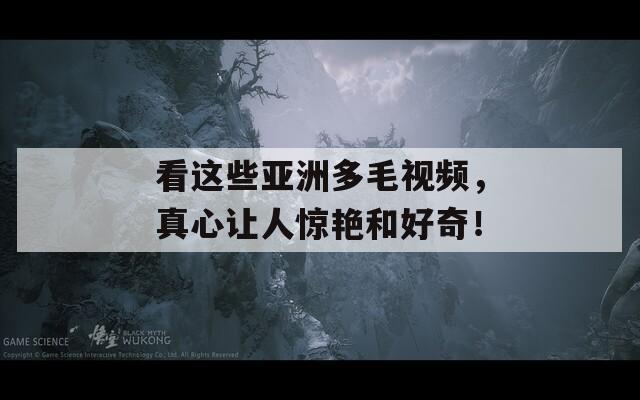 看这些亚洲多毛视频，真心让人惊艳和好奇！