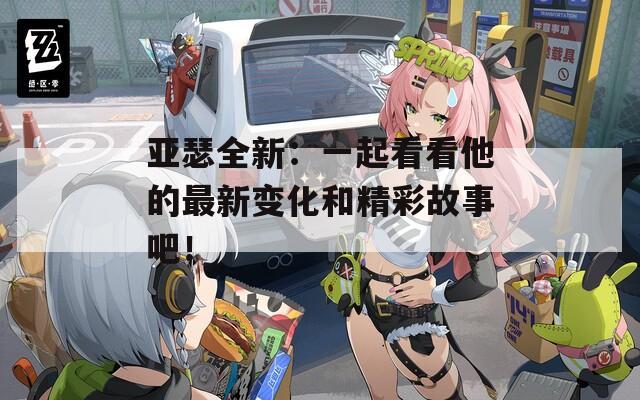亚瑟全新：一起看看他的最新变化和精彩故事吧！