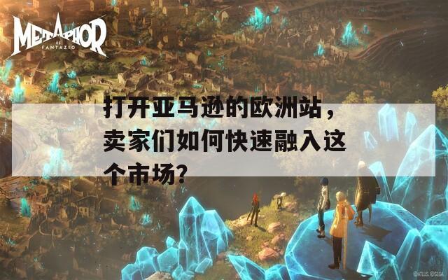 打开亚马逊的欧洲站，卖家们如何快速融入这个市场？