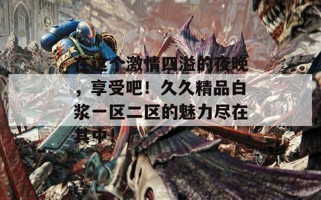 在这个激情四溢的夜晚，享受吧！久久精品白浆一区二区的魅力尽在其中！