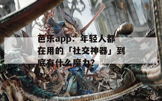 芭乐app：年轻人都在用的「社交神器」到底有什么魔力？