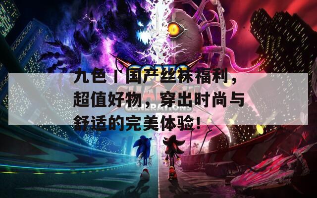 九色丨国产丝袜福利，超值好物，穿出时尚与舒适的完美体验！