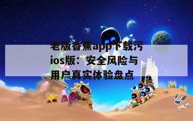 老版香蕉app下载污ios版：安全风险与用户真实体验盘点