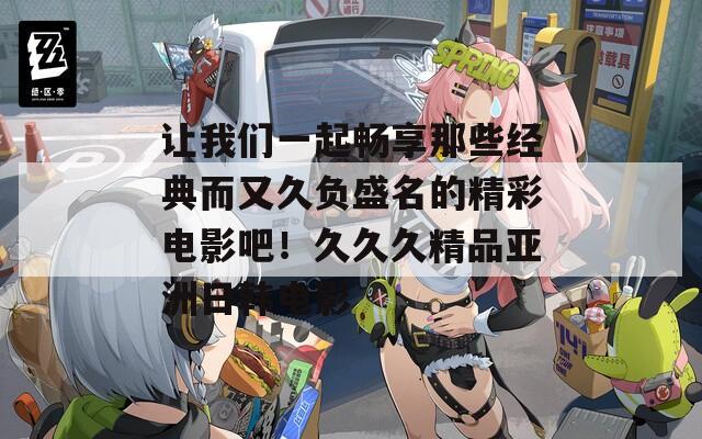 让我们一起畅享那些经典而又久负盛名的精彩电影吧！久久久精品亚洲日韩电影
