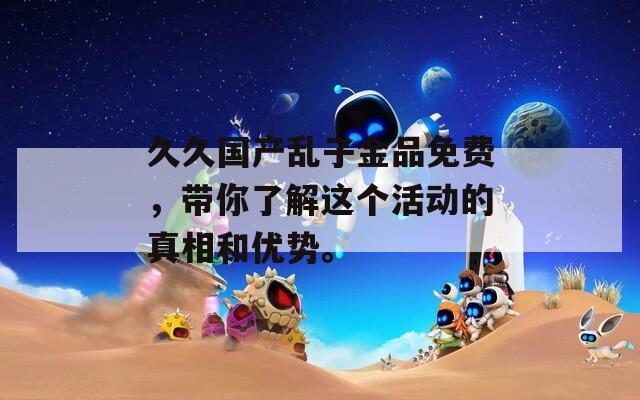 久久国产乱子金品免费，带你了解这个活动的真相和优势。