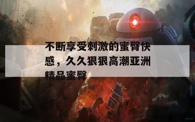 不断享受刺激的蜜臀快感，久久狠狠高潮亚洲精品蜜臀