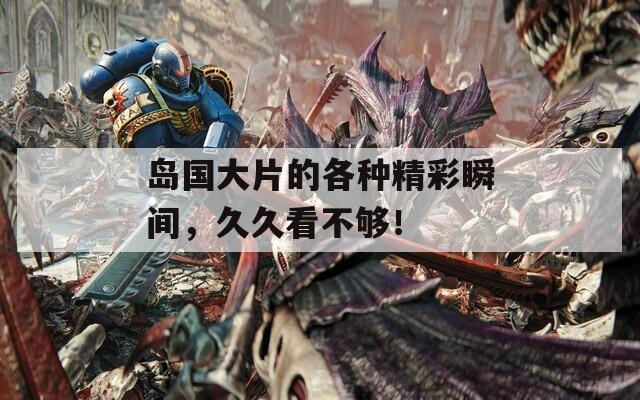 岛国大片的各种精彩瞬间，久久看不够！