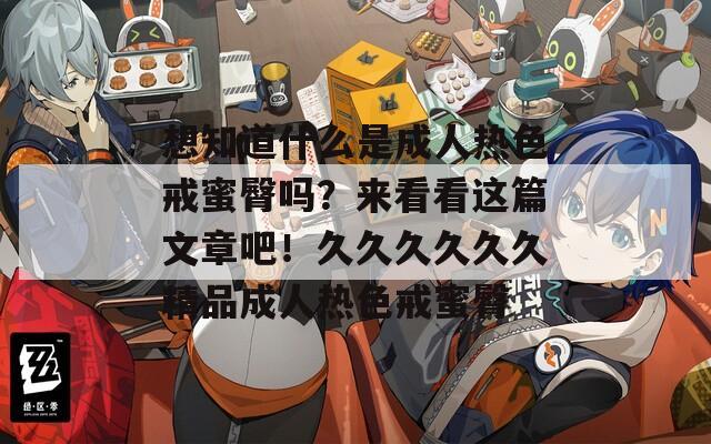 想知道什么是成人热色戒蜜臀吗？来看看这篇文章吧！久久久久久久精品成人热色戒蜜臀