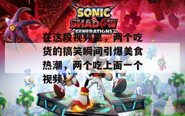 在这段视频里，两个吃货的搞笑瞬间引爆美食热潮，两个吃上面一个视频！
